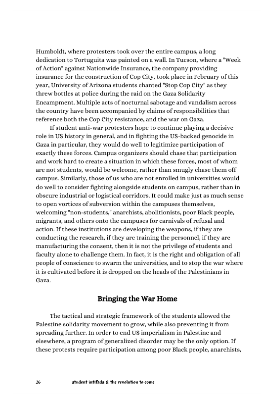 ‘Humbolds, where protesters took over the entire campus, along dedication to Tortuguita was painted on a wall. In Tucson, where a "Week. of Action” against Nationwide Insurance, the company providing insurance for the construction of Cop City, took place in February of this year, University of Arizona students chanted "Stop Cop City" as they threw bottles at police during the raid on the Gaza Solidarity Encampment. Multiple acts of nocturnal sabotage and vandalism across the country have been accompanied by claims of responsibilities that reference both the Cop City resistance, and the war on Gaza.  If student anti-war protesters hope to continue playing a decisive role in US history in general, and in fighting the US-backed genocide in Gaza in particular, they would do well to legitimize participation of exactly these forces. Campus organizers should chase that participation and work hard to create a situation in which these forces, most of whom are not students, would be welcome, rather than smugly chase them off campus. Similarly, those of us who are not enrolled in universities would do well to consider fighting alongside students on campus, rather than in obseure industrial or logistical corridors. 1t could make just as much sense t0 open vortices of subversion within the campuses themselves, welcoming "non-students," anarchists, abolitionists, poor Black people, ‘migrants, and others onto the campuses for carnivals of refusal and action. If these institutions are developing the weapons, if they are conducting the research, if they are training the personnel, f they are ‘manufacturing the consent, then it is not the privilege of students and faculty alone to challenge them. In fact, it is the right and obligation of all people of conscience to swarm the universities, and to stop the war where dropped on the heads of the Palesti  Bringing the War Home  ‘The tactical and strategic framework of the students allowed the Palestine solidarity movement to grow, while also preventing it from spreading further. In order to end US imperialism in Palestine and elsewhere, a program of generalized disorder may be the only option. If these protests require participation among poor Black people, anarchists,  * Studet i the rvoltion o come 